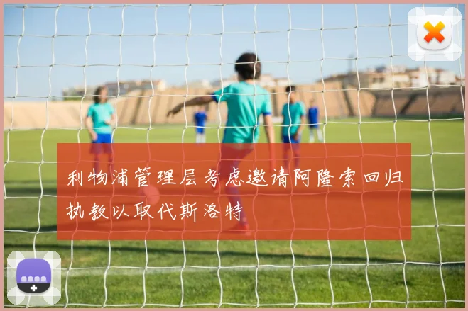 利物浦管理层考虑邀请阿隆索回归执教以取代斯洛特