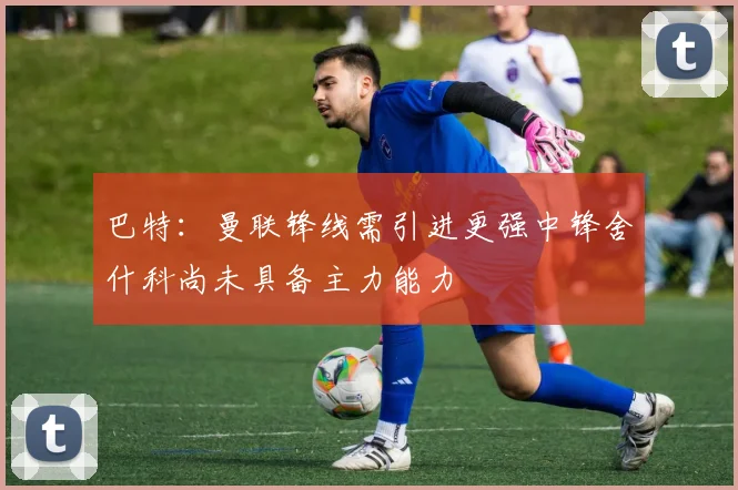 巴特：曼联锋线需引进更强中锋舍什科尚未具备主力能力