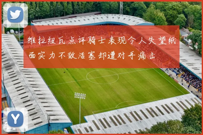 维拉纽瓦点评骑士表现令人失望纸面实力不敌活塞却遭对手痛击