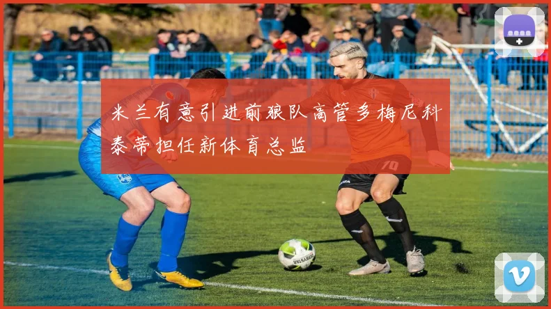 米兰有意引进前狼队高管多梅尼科泰蒂担任新体育总监