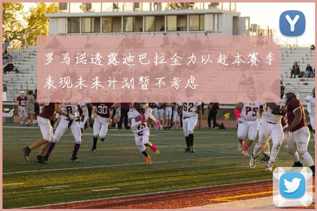 罗马诺透露迪巴拉全力以赴本赛季表现未来计划暂不考虑
