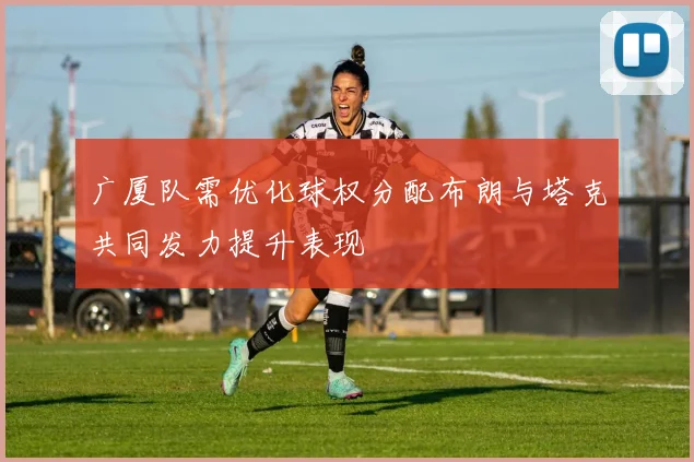 广厦队需优化球权分配布朗与塔克共同发力提升表现