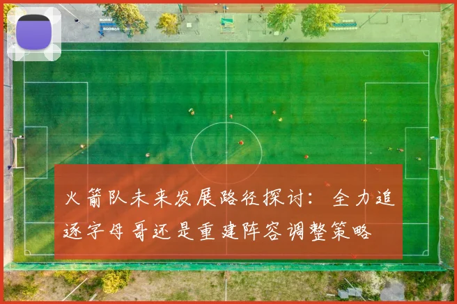 火箭队未来发展路径探讨：全力追逐字母哥还是重建阵容调整策略