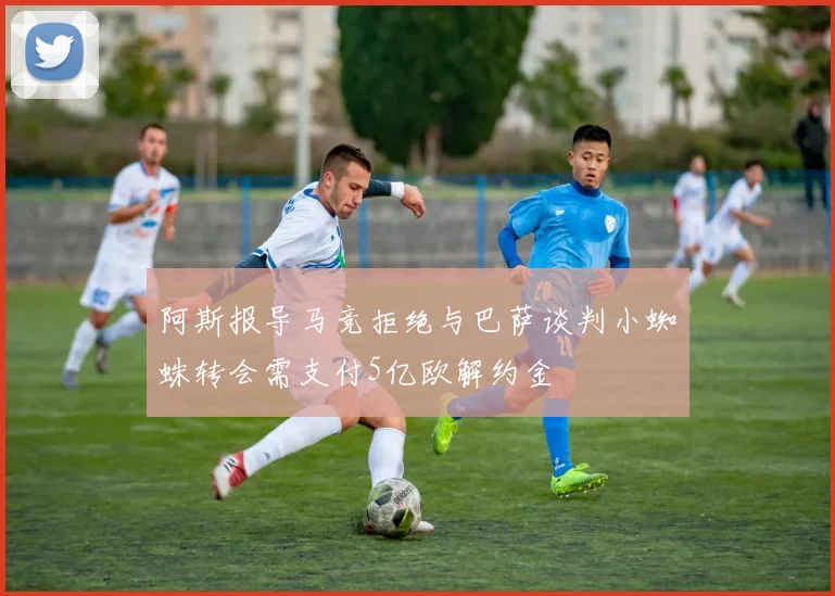 阿斯报导马竞拒绝与巴萨谈判小蜘蛛转会需支付5亿欧解约金