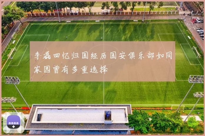 李磊回忆归国经历国安俱乐部如同家园曾有多重选择