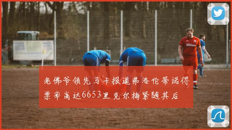 老佛爷领先马卡报道弗洛伦蒂诺得票率高达6653里克尔梅紧随其后