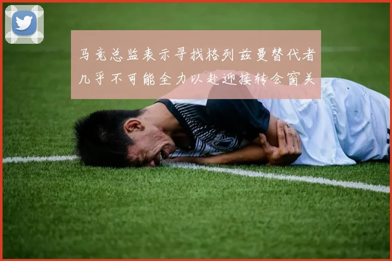 马竞总监表示寻找格列兹曼替代者几乎不可能全力以赴迎接转会窗关闭